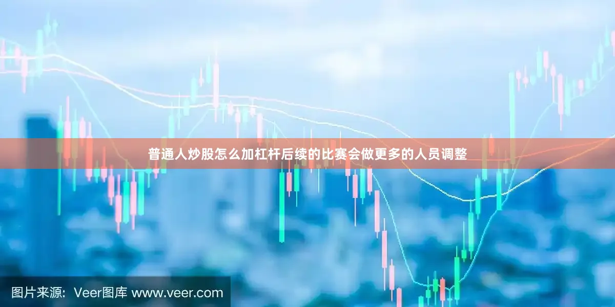 普通人炒股怎么加杠杆后续的比赛会做更多的人员调整