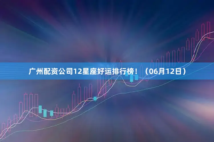 广州配资公司12星座好运排行榜！（06月12日）