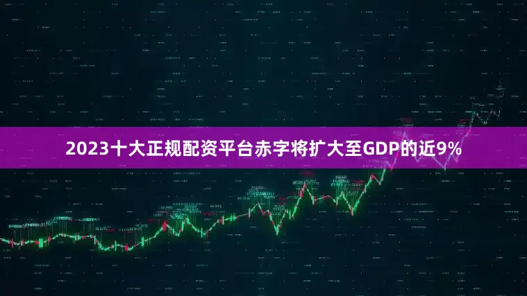 2023十大正规配资平台赤字将扩大至GDP的近9%