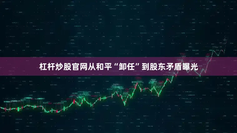 杠杆炒股官网从和平“卸任”到股东矛盾曝光