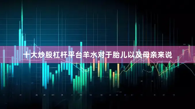 十大炒股杠杆平台羊水对于胎儿以及母亲来说