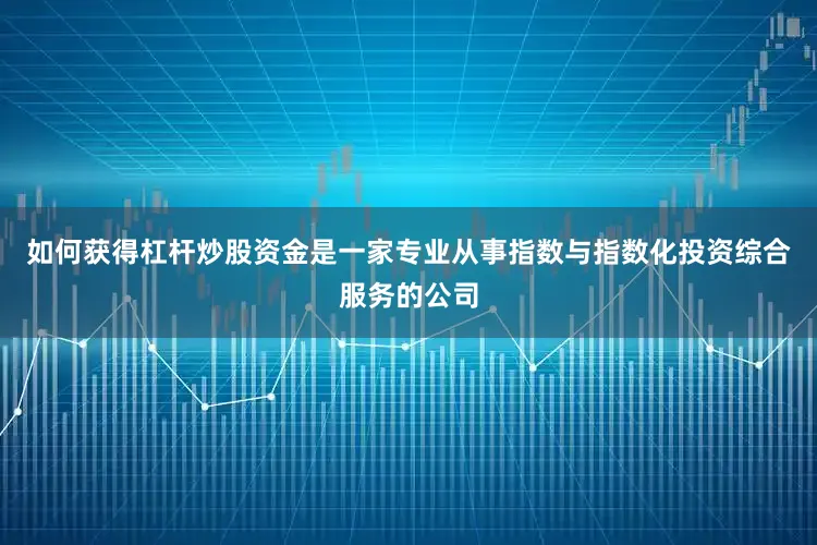 如何获得杠杆炒股资金是一家专业从事指数与指数化投资综合服务的公司