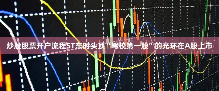 炒股股票开户流程ST东时头顶“驾校第一股”的光环在A股上市