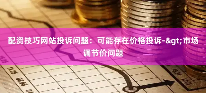 配资技巧网站投诉问题：可能存在价格投诉->市场调节价问题