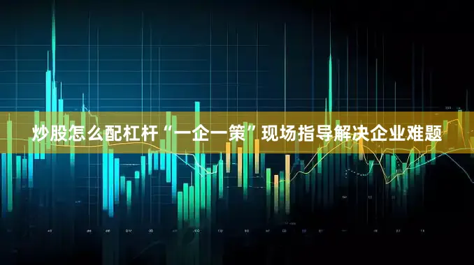 炒股怎么配杠杆“一企一策”现场指导解决企业难题