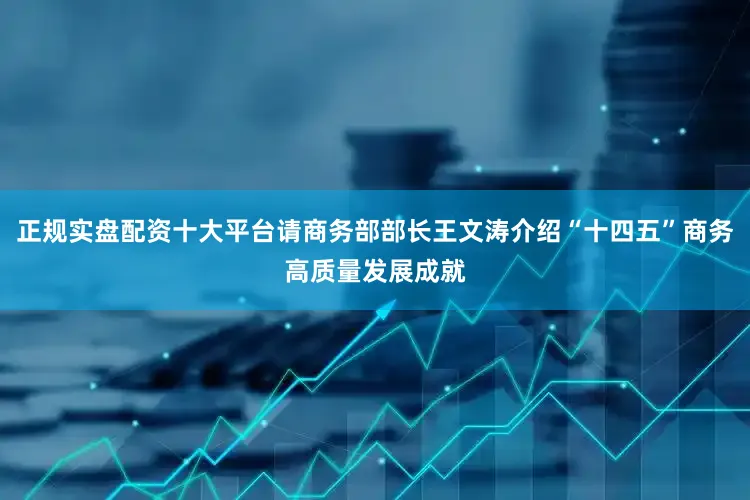 正规实盘配资十大平台请商务部部长王文涛介绍“十四五”商务高质量发展成就