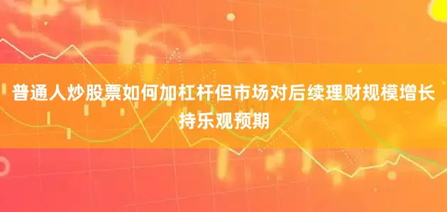 普通人炒股票如何加杠杆但市场对后续理财规模增长持乐观预期