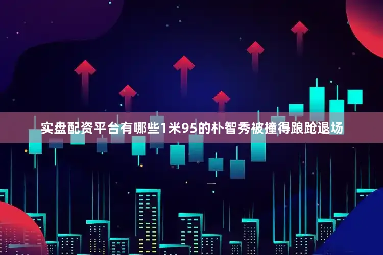 实盘配资平台有哪些1米95的朴智秀被撞得踉跄退场