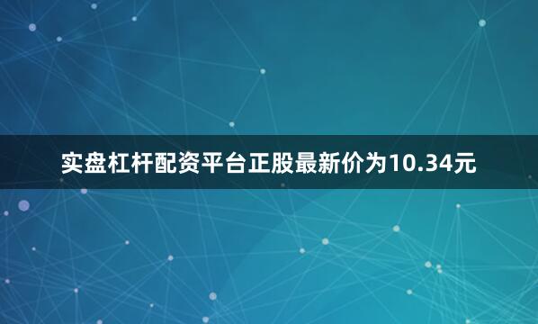 实盘杠杆配资平台正股最新价为10.34元