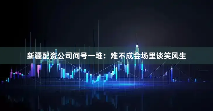 新疆配资公司问号一堆：难不成会场里谈笑风生