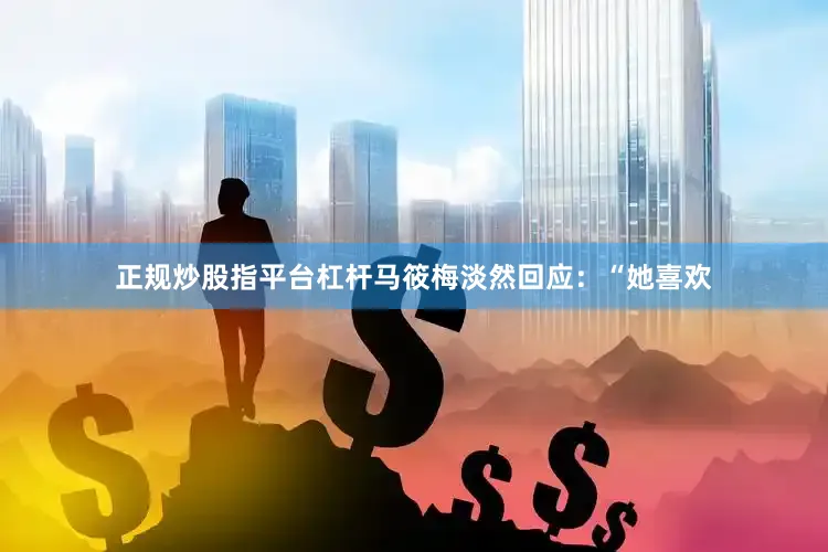 正规炒股指平台杠杆马筱梅淡然回应:“她喜欢