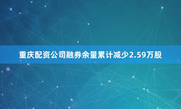 重庆配资公司融券余量累计减少2.59万股