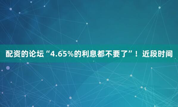 配资的论坛“4.65%的利息都不要了”！近段时间
