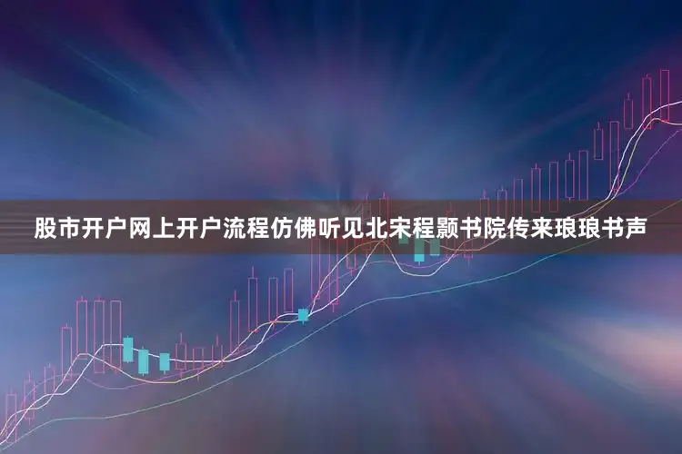 股市开户网上开户流程仿佛听见北宋程颢书院传来琅琅书声