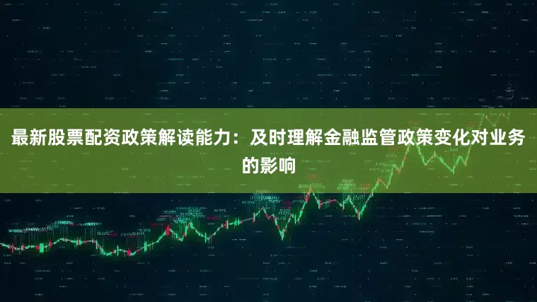 最新股票配资政策解读能力：及时理解金融监管政策变化对业务的影响