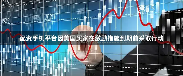 配资手机平台因美国买家在激励措施到期前采取行动